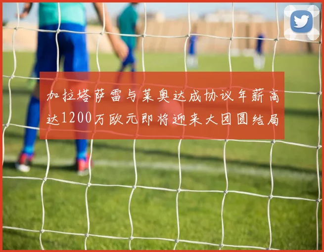 加拉塔萨雷与莱奥达成协议年薪高达1200万欧元即将迎来大团圆结局