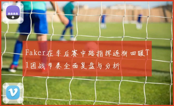 Faker在季后赛中路指挥逐渐回暖T1团战节奏全面复盘与分析