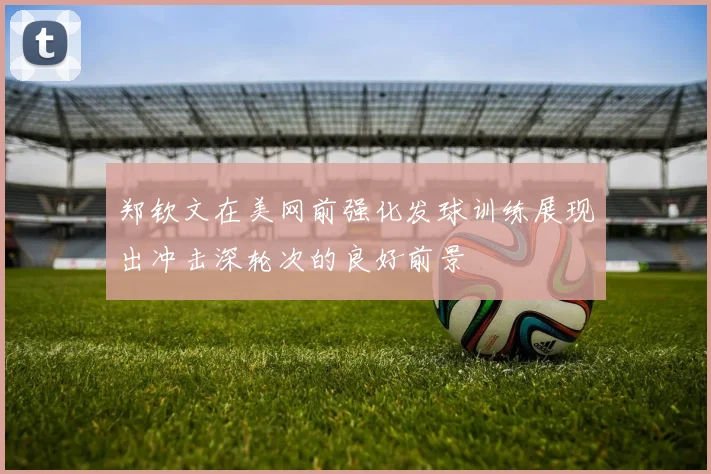 郑钦文在美网前强化发球训练展现出冲击深轮次的良好前景