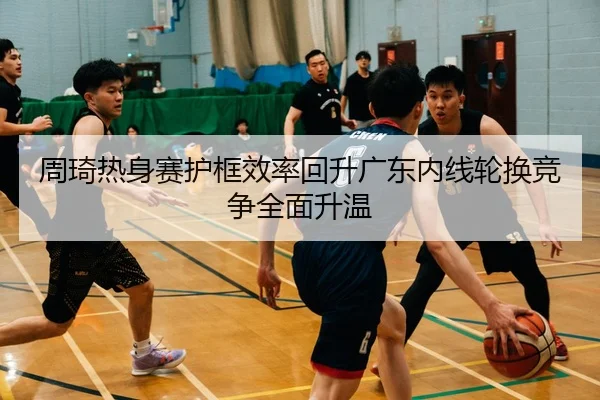 周琦热身赛护框效率回升广东内线轮换竞争全面升温 | ayx.comapp