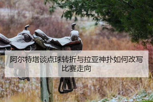 阿尔特塔谈点球转折与拉亚神扑如何改写比赛走向 | ayx.comapp