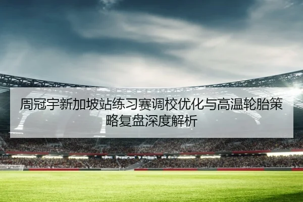 周冠宇新加坡站练习赛调校优化与高温轮胎策略复盘深度解析 | ayx.comapp